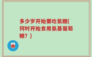 多少岁开始要吃氨糖(何时开始食用氨基葡萄糖？)