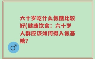 六十岁吃什么氨糖比较好(健康饮食：六十岁人群应该如何摄入氨基糖？