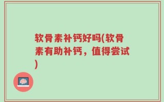 软骨素补钙好吗(软骨素有助补钙，值得尝试)
