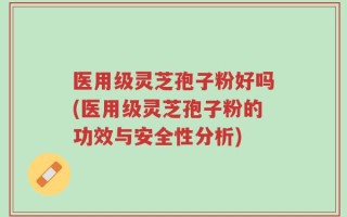 医用级灵芝孢子粉好吗(医用级灵芝孢子粉的功效与安全性分析)