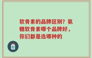 软骨素的品牌区别？氨糖软骨素哪个品牌好，你们都是选哪种的