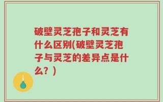 破壁灵芝孢子和灵芝有什么区别(破壁灵芝孢子与灵芝的差异点是什么？)
