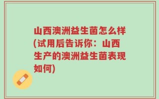 山西澳洲益生菌怎么样(试用后告诉你：山西生产的澳洲益生菌表现如何)