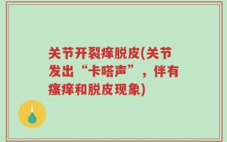 关节开裂痒脱皮(关节发出“卡嗒声”，伴有瘙痒和脱皮现象)
