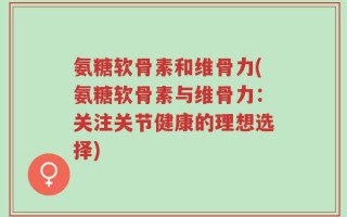 氨糖软骨素和维骨力(氨糖软骨素与维骨力：关注关节健康的理想选择)