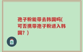 孢子粉能带去韩国吗(可否携带孢子粉进入韩国？)