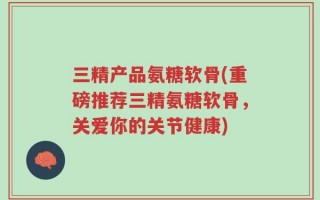 三精产品氨糖软骨(重磅推荐三精氨糖软骨，关爱你的关节健康)