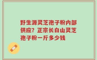 野生源灵芝孢子粉内部供应？正宗长白山灵芝孢子粉一斤多少钱