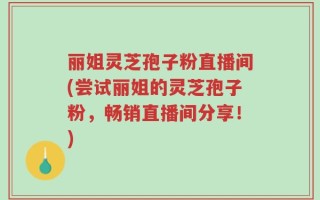 丽姐灵芝孢子粉直播间(尝试丽姐的灵芝孢子粉，畅销直播间分享！)