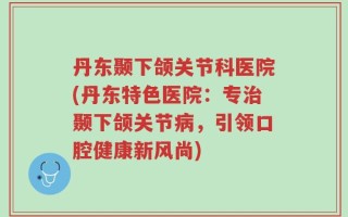 丹东颞下颌关节科医院(丹东特色医院：专治颞下颌关节病，引领口腔健康新风尚)