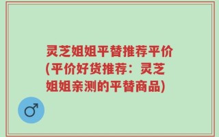 灵芝姐姐平替推荐平价(平价好货推荐：灵芝姐姐亲测的平替商品)