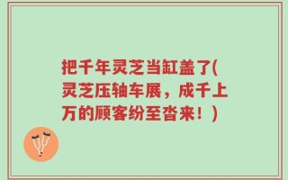 把千年灵芝当缸盖了(灵芝压轴车展，成千上万的顾客纷至沓来！)
