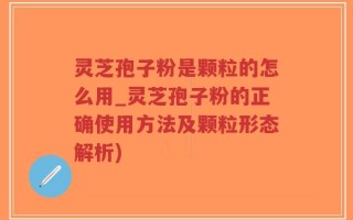 灵芝孢子粉是颗粒的怎么用_灵芝孢子粉的正确使用方法及颗粒形态解析)