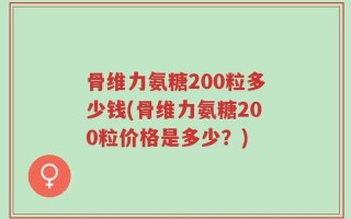 骨维力氨糖200粒多少钱(骨维力氨糖200粒价格是多少？)