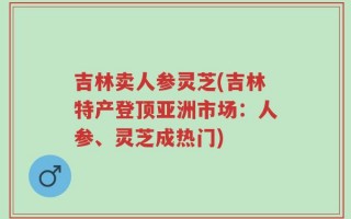 吉林卖人参灵芝(吉林特产登顶亚洲市场：人参、灵芝成热门)
