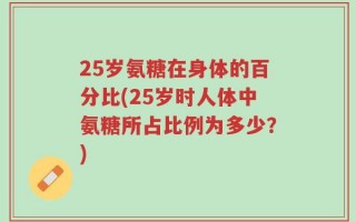 25岁氨糖在身体的百分比(25岁时人体中氨糖所占比例为多少？)