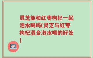 灵芝能和红枣枸杞一起泡水喝吗(灵芝与红枣枸杞混合泡水喝的好处)