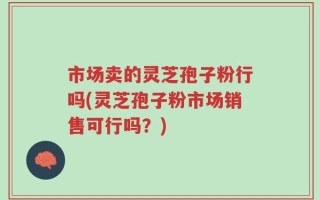 市场卖的灵芝孢子粉行吗(灵芝孢子粉市场销售可行吗？)