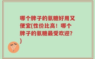 哪个牌子的氨糖好用又便宜(性价比高！哪个牌子的氨糖最受欢迎？)