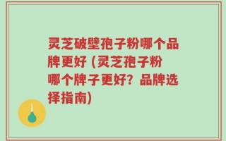 灵芝破壁孢子粉哪个品牌更好 (灵芝孢子粉哪个牌子更好？品牌选择指南)