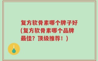 复方软骨素哪个牌子好(复方软骨素哪个品牌最佳？顶级推荐！)