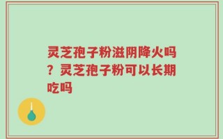 灵芝孢子粉滋阴降火吗？灵芝孢子粉可以长期吃吗