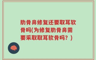 肋骨鼻修复还要取耳软骨吗(为修复肋骨鼻需要采取取耳软骨吗？)