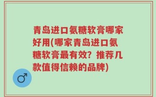 青岛进口氨糖软膏哪家好用(哪家青岛进口氨糖软膏最有效？推荐几款值得信赖的品牌)