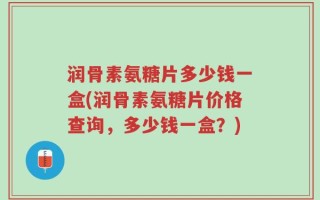 润骨素氨糖片多少钱一盒(润骨素氨糖片价格查询，多少钱一盒？)