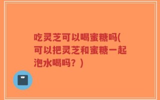 吃灵芝可以喝蜜糖吗(可以把灵芝和蜜糖一起泡水喝吗？)