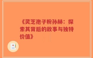 《灵芝孢子粉孙赫：探索其背后的故事与独特价值》