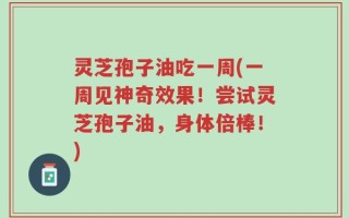 灵芝孢子油吃一周(一周见神奇效果！尝试灵芝孢子油，身体倍棒！)