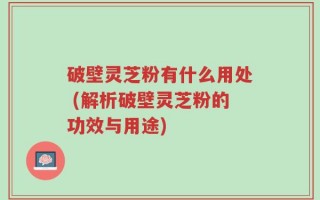 破壁灵芝粉有什么用处 (解析破壁灵芝粉的功效与用途)