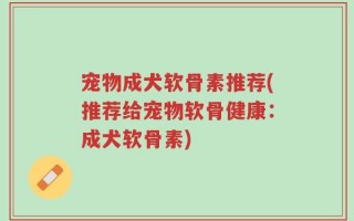 宠物成犬软骨素推荐(推荐给宠物软骨健康：成犬软骨素)