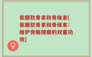 氨糖软骨素和骨维素(氨糖软骨素和骨维素：维护骨骼健康的双重功效)