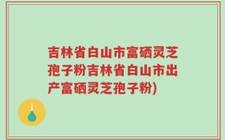 吉林省白山市富硒灵芝孢子粉吉林省白山市出产富硒灵芝孢子粉)