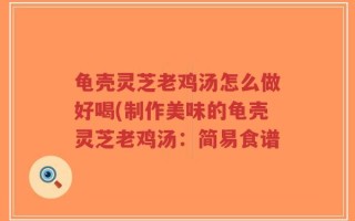 龟壳灵芝老鸡汤怎么做好喝(制作美味的龟壳灵芝老鸡汤：简易食谱