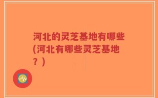河北的灵芝基地有哪些(河北有哪些灵芝基地？)