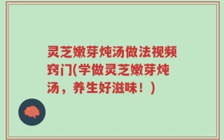 灵芝嫩芽炖汤做法视频窍门(学做灵芝嫩芽炖汤，养生好滋味！)