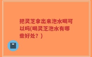 把灵芝拿出来泡水喝可以吗(喝灵芝泡水有哪些好处？)