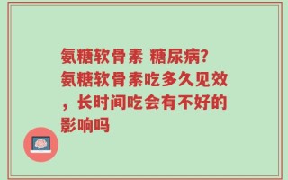 氨糖软骨素 糖尿病？氨糖软骨素吃多久见效，长时间吃会有不好的影响吗