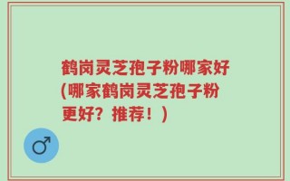 鹤岗灵芝孢子粉哪家好(哪家鹤岗灵芝孢子粉更好？推荐！)