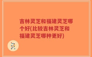 吉林灵芝和福建灵芝哪个好(比较吉林灵芝和福建灵芝哪种更好)