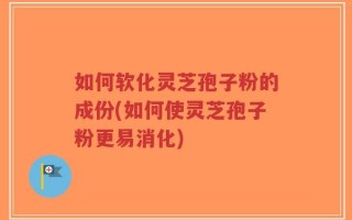 如何软化灵芝孢子粉的成份(如何使灵芝孢子粉更易消化)