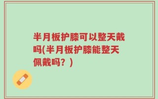 半月板护膝可以整天戴吗(半月板护膝能整天佩戴吗？)