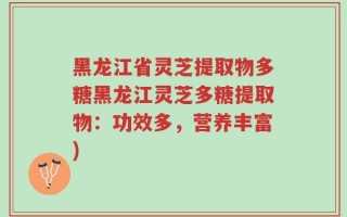 黑龙江省灵芝提取物多糖黑龙江灵芝多糖提取物：功效多，营养丰富)