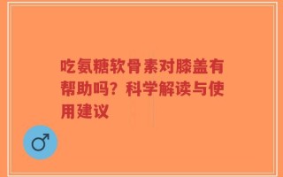吃氨糖软骨素对膝盖有帮助吗？科学解读与使用建议