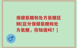 保健氨糖和处方氨糖区别(区分保健氨糖和处方氨糖，你知道吗？)