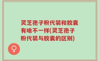灵芝孢子粉代装和胶囊有啥不一样(灵芝孢子粉代装与胶囊的区别)