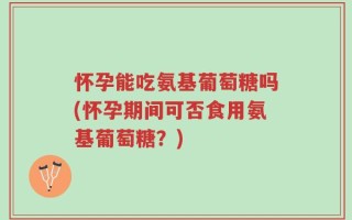 怀孕能吃氨基葡萄糖吗(怀孕期间可否食用氨基葡萄糖？)